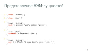 Представление БЭМ-сущностей 
15 
{ block: 'b-menu' } 
{ elem: 'item' } 
{ 
block: 'b-link', 
mods: { pseudo: 'yes', color: 'green' } 
} 
{ 
elem: 'item', 
elemMods: { selected: 'yes' } 
} 
{ 
block: 'b-link', 
mix: [ { block: 'b-serp-item', elem: 'link' } ] 
} 
 