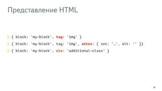 Представление HTML 
16 
{ block: 'my-block', tag: 'img' } 
{ block: 'my-block', tag: 'img', attrs: { src: ‘…', alt: '' }} 
{ block: 'my-block', cls: 'additional-class' } 
 