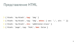 Представление HTML 
16 
{ block: 'my-block', tag: 'img' } 
{ block: 'my-block', tag: 'img', attrs: { src: ‘…', alt: '' }} 
{ block: 'my-block', cls: 'additional-class' } 
{ block: ‘page', tag: ‘html', bem: false } 
 