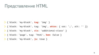 Представление HTML 
16 
{ block: 'my-block', tag: 'img' } 
{ block: 'my-block', tag: 'img', attrs: { src: ‘…', alt: '' }} 
{ block: 'my-block', cls: 'additional-class' } 
{ block: ‘page', tag: ‘html', bem: false } 
{ block: ‘my-block', js: true } 
 