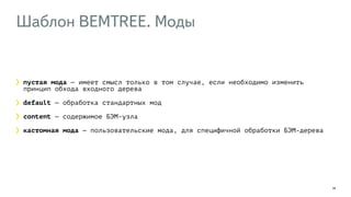 Шаблон BEMTREE. Моды 
29 
пустая мода — имеет смысл только в том случае, если необходимо изменить 
принцип обхода входного дерева 
default — обработка стандартных мод 
content — содержимое БЭМ-узла 
кастомная мода — пользовательские мода, для специфичной обработки БЭМ-дерева 
 
