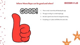 Where Mono Repo can be good and when?
1. Thereisonly1 teamthatwill develop theapp
2. The appis notbig, it’s asmall simple app
3. Wedon’tspend alot oftime forintegrationtesting
4. Everythingis in 1 placeandfollow thesamerules
 