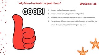 Why MicroFrontends is a good choice?
1. Appsaresmall andit’seasytomaintain
2. Testsaresimplertorun,theysmall andindependent
3. It tookless time toruntestsin pipeline, means CI/CDbecomes smaller
4. Youcanchoosedifferentframeworksandtechnologiesforeach MFe, you
canuseReact/View/Angularandnothingcanstopyou!
 