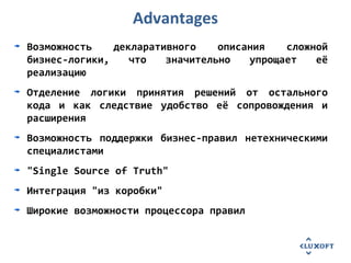 Advantages
Возможность декларативного описания сложной
бизнес-логики, что значительно упрощает её
реализацию
Отделение логики принятия решений от остального
кода и как следствие удобство её сопровождения и
расширения
Возможность поддержки бизнес-правил нетехническими
специалистами
"Single Source of Truth"
Интеграция "из коробки"
Широкие возможности процессора правил
 