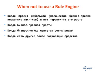 When not to use a Rule Engine
Когда проект небольшой (количество бизнес-правил
несколько десятков) и нет перспектив его роста
Когда бизнес-правила просты
Когда бизнес-логика меняется очень редко
Когда есть другие более подходящие средства
 
