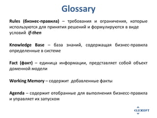 Glossary
Rules (бизнес-правила) – требования и ограничения, которые
используются для принятия решений и формулируются в виде
условий if-then
Knowledge Base – база знаний, содержащая бизнес-правила
определенные в системе
Fact (факт) – единица информации, представляет собой объект
доменной модели
Working Memory – содержит добавленные факты
Agenda – содержит отобранные для выполнения бизнесс-правила
и управляет их запуском
 