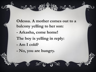Odessa. A mother comes out to a
balcony yelling to her son:
- Arkasha, come home!
The boy is yelling in reply:
- Am I cold?
- No, you are hungry.
 