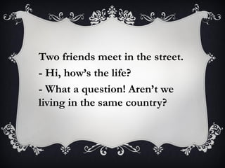 Two friends meet in the street.
- Hi, how’s the life?
- What a question! Aren’t we
living in the same country?
 