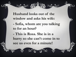 Husband looks out of the
window and asks his wife:
- Sofia, whom are you talking
to for an hour?
- This is Rosa. She is in a
hurry so she can’t come in to
see us even for a minute!
 