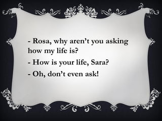 - Rosa, why aren’t you asking
how my life is?
- How is your life, Sara?
- Oh, don’t even ask!
 