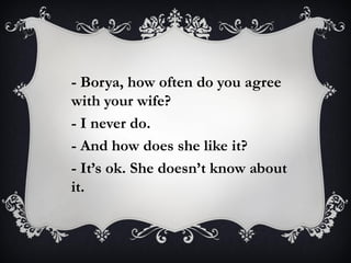 - Borya, how often do you agree
with your wife?
- I never do.
- And how does she like it?
- It’s ok. She doesn’t know about
it.
 