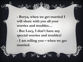 - Borya, when we get married I
will share with you all your
worries and troubles…
- But Lucy, I don’t have any
special worries and troubles!
- I am telling you – when we get
married.
 