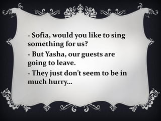 - Sofia, would you like to sing
something for us?
- But Yasha, our guests are
going to leave.
- They just don’t seem to be in
much hurry…
 