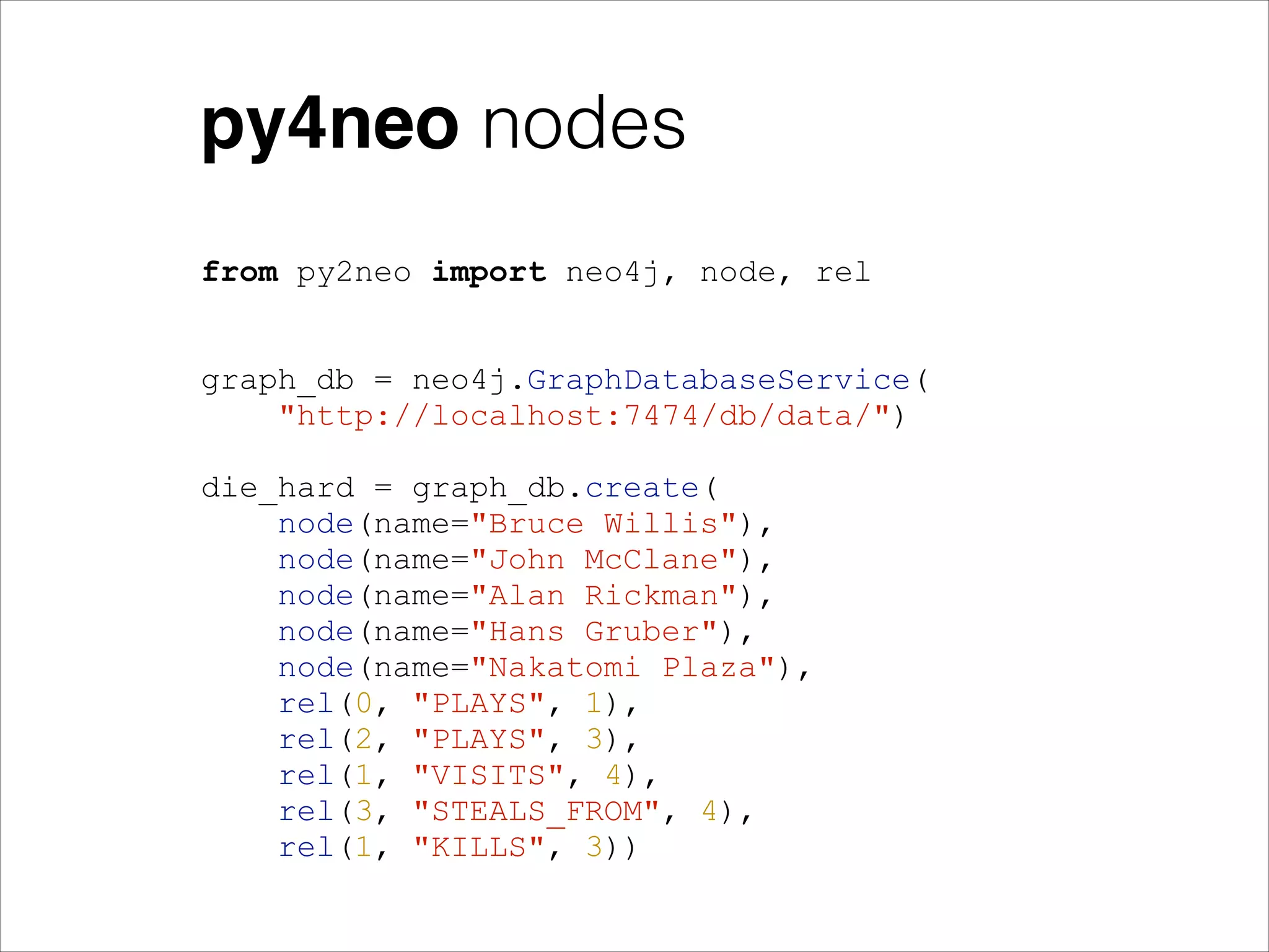 py4neo nodes
from py2neo import neo4j, node, rel
!
!
graph_db = neo4j.GraphDatabaseService(
"http://localhost:7474/db/data/")
!
die_hard = graph_db.create(
node(name="Bruce Willis"),
node(name="John McClane"),
node(name="Alan Rickman"),
node(name="Hans Gruber"),
node(name="Nakatomi Plaza"),
rel(0, "PLAYS", 1),
rel(2, "PLAYS", 3),
rel(1, "VISITS", 4),
rel(3, "STEALS_FROM", 4),
rel(1, "KILLS", 3))

 