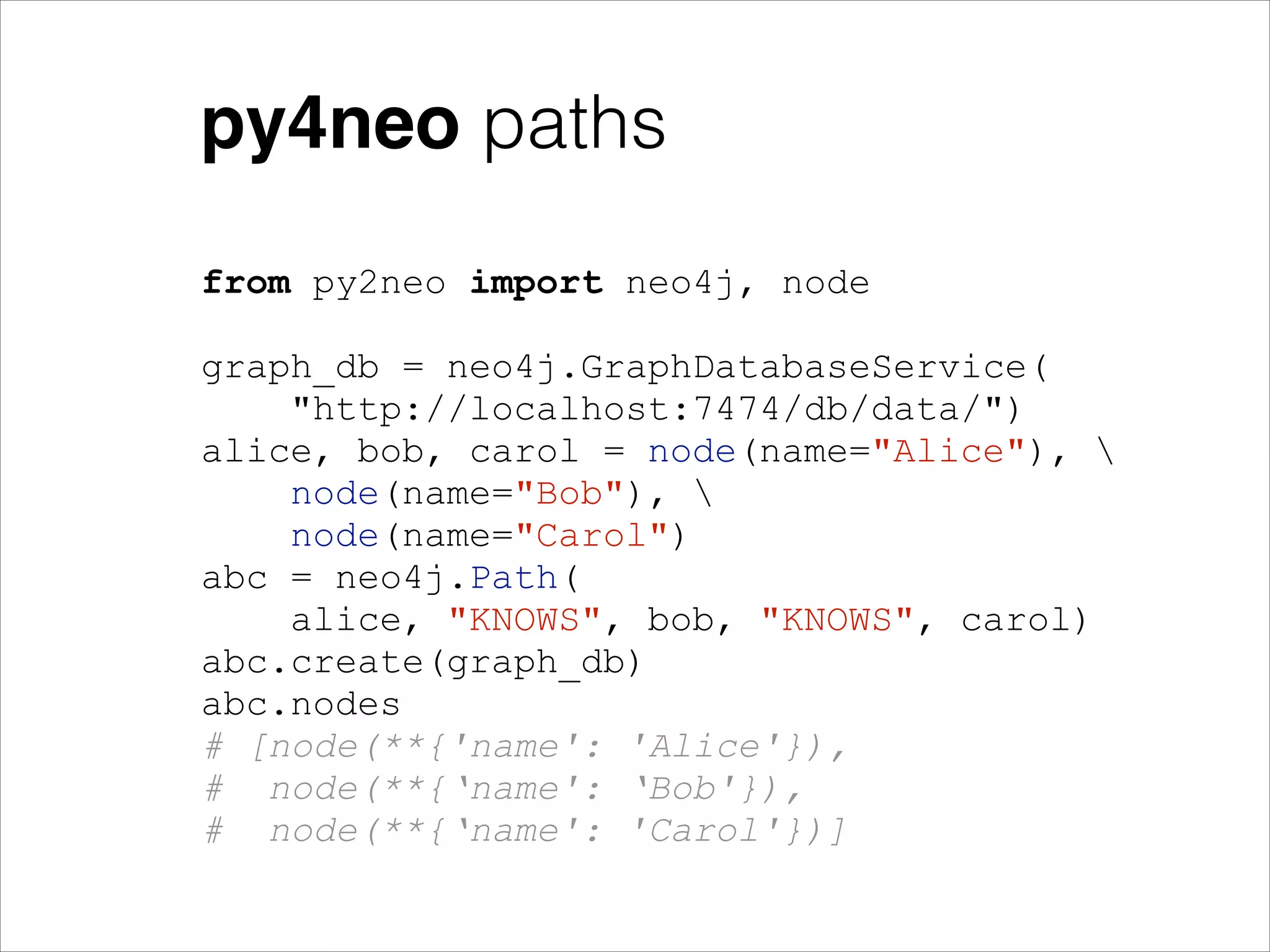 py4neo paths
from py2neo import neo4j, node
!

graph_db = neo4j.GraphDatabaseService(
"http://localhost:7474/db/data/")
alice, bob, carol = node(name="Alice"), 
node(name="Bob"), 
node(name="Carol")
abc = neo4j.Path(
alice, "KNOWS", bob, "KNOWS", carol)
abc.create(graph_db)
abc.nodes
# [node(**{'name': 'Alice'}),
# node(**{‘name': ‘Bob'}),
# node(**{‘name': 'Carol'})]

 