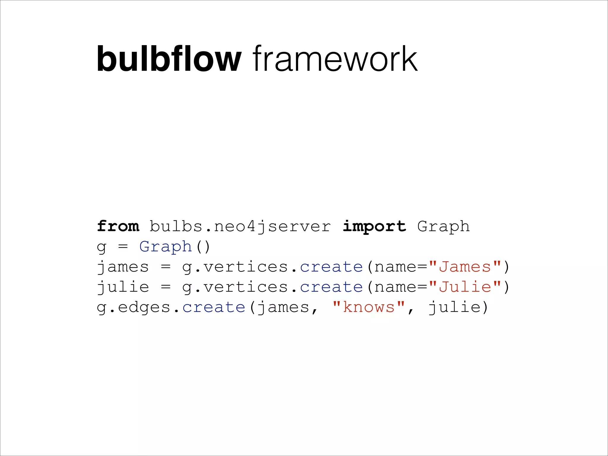 bulbﬂow framework

from bulbs.neo4jserver import Graph
g = Graph()
james = g.vertices.create(name="James")
julie = g.vertices.create(name="Julie")
g.edges.create(james, "knows", julie)

 