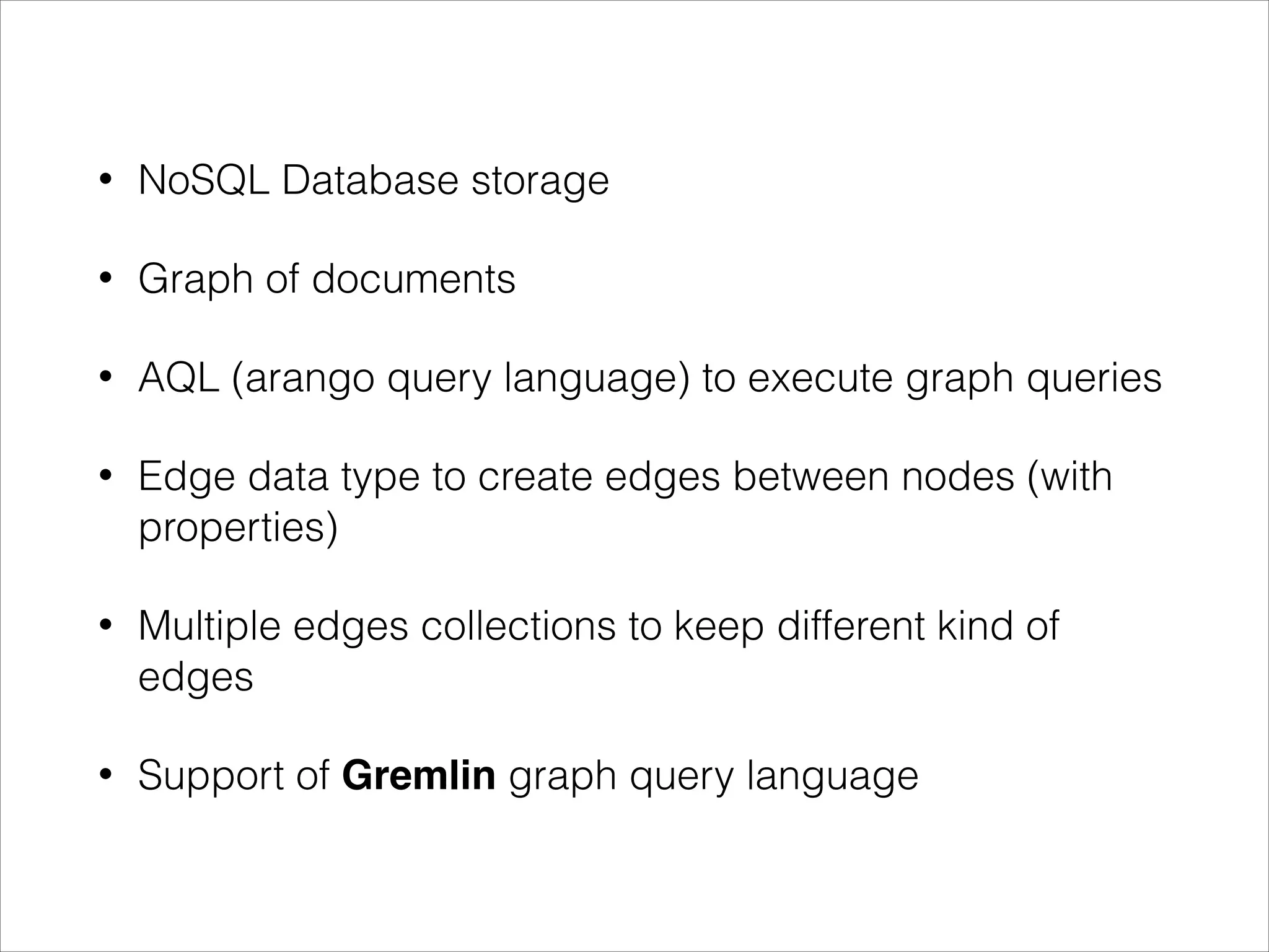 •

NoSQL Database storage

•

Graph of documents

•

AQL (arango query language) to execute graph queries

•

Edge data type to create edges between nodes (with
properties)

•

Multiple edges collections to keep different kind of
edges

•

Support of Gremlin graph query language

 