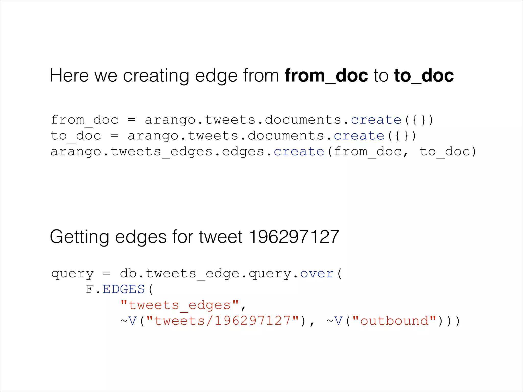 Here we creating edge from from_doc to to_doc
!

from_doc = arango.tweets.documents.create({})
to_doc = arango.tweets.documents.create({})
arango.tweets_edges.edges.create(from_doc, to_doc)

Getting edges for tweet 196297127
query = db.tweets_edge.query.over(
F.EDGES(
"tweets_edges",
~V("tweets/196297127"), ~V("outbound")))

 
