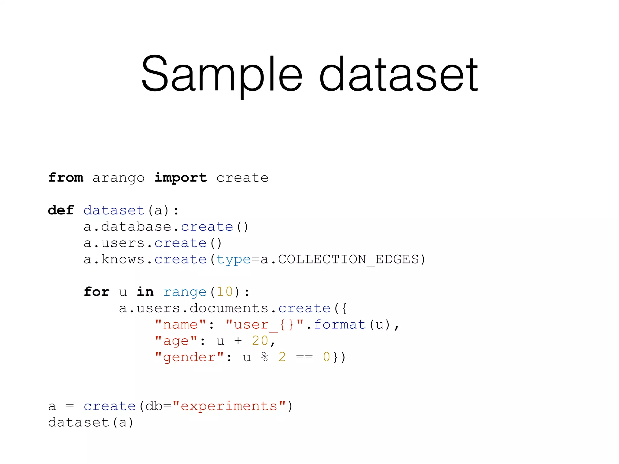 Sample dataset
from arango import create
!
def dataset(a):
a.database.create()
a.users.create()
a.knows.create(type=a.COLLECTION_EDGES)
!
for u in range(10):
a.users.documents.create({
"name": "user_{}".format(u),
"age": u + 20,
"gender": u % 2 == 0})
!
!
a = create(db="experiments")
dataset(a)

 