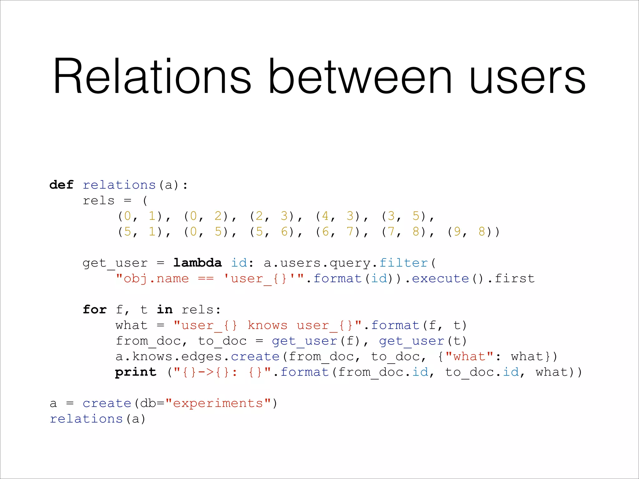 Relations between users
def relations(a):
rels = (
(0, 1), (0, 2), (2, 3), (4, 3), (3, 5),
(5, 1), (0, 5), (5, 6), (6, 7), (7, 8), (9, 8))

!
!

!

get_user = lambda id: a.users.query.filter(
"obj.name == 'user_{}'".format(id)).execute().first
for f, t in rels:
what = "user_{} knows user_{}".format(f, t)
from_doc, to_doc = get_user(f), get_user(t)
a.knows.edges.create(from_doc, to_doc, {"what": what})
print ("{}->{}: {}".format(from_doc.id, to_doc.id, what))

a = create(db="experiments")
relations(a)

 
