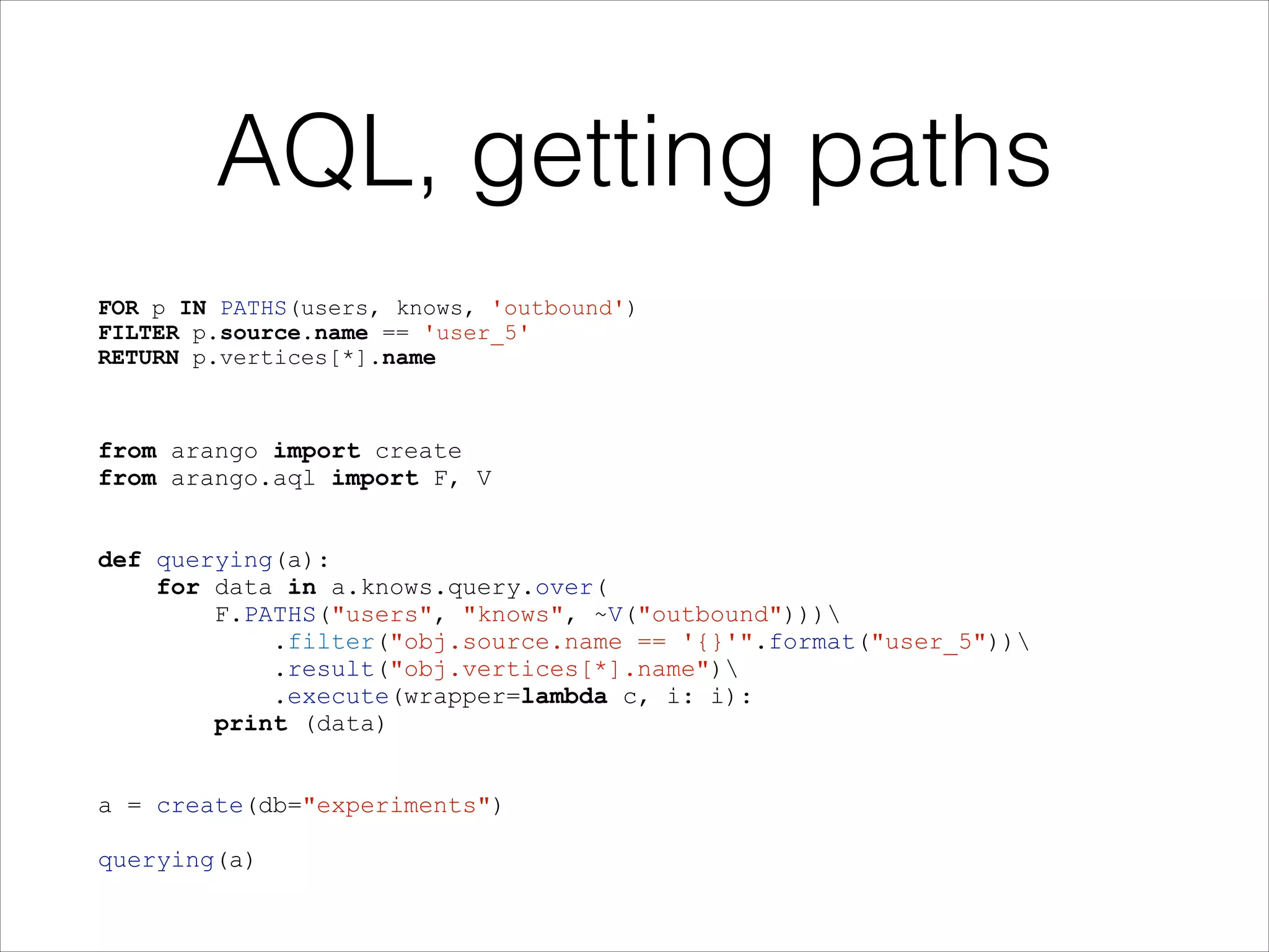 AQL, getting paths
FOR p IN PATHS(users, knows, 'outbound')
FILTER p.source.name == 'user_5'
RETURN p.vertices[*].name

from arango import create
from arango.aql import F, V

!
!

def querying(a):
for data in a.knows.query.over(
F.PATHS("users", "knows", ~V("outbound")))
.filter("obj.source.name == '{}'".format("user_5"))
.result("obj.vertices[*].name")
.execute(wrapper=lambda c, i: i):
print (data)

!
!

a = create(db="experiments")

!

querying(a)

 