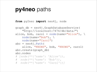 py4neo paths
from py2neo import neo4j, node
!

graph_db = neo4j.GraphDatabaseService(
"http://localhost:7474/db/data/")
alice, bob, carol = node(name="Alice"), 
node(name="Bob"), 
node(name="Carol")
abc = neo4j.Path(
alice, "KNOWS", bob, "KNOWS", carol)
abc.create(graph_db)
abc.nodes
# [node(**{'name': 'Alice'}),
# node(**{‘name': ‘Bob'}),
# node(**{‘name': 'Carol'})]

 
