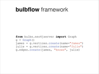 bulbﬂow framework

from bulbs.neo4jserver import Graph
g = Graph()
james = g.vertices.create(name="James")
julie = g.vertices.create(name="Julie")
g.edges.create(james, "knows", julie)

 