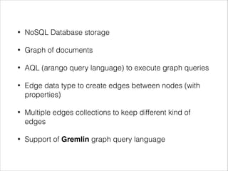 •

NoSQL Database storage

•

Graph of documents

•

AQL (arango query language) to execute graph queries

•

Edge data type to create edges between nodes (with
properties)

•

Multiple edges collections to keep different kind of
edges

•

Support of Gremlin graph query language

 