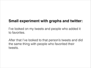 Small experiment with graphs and twitter:!
I’ve looked on my tweets and people who added it
to favorites.
After that I’ve looked to that person’s tweets and did
the same thing with people who favorited their
tweets.

 