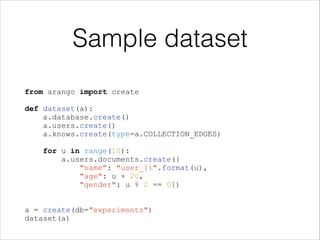 Sample dataset
from arango import create
!
def dataset(a):
a.database.create()
a.users.create()
a.knows.create(type=a.COLLECTION_EDGES)
!
for u in range(10):
a.users.documents.create({
"name": "user_{}".format(u),
"age": u + 20,
"gender": u % 2 == 0})
!
!
a = create(db="experiments")
dataset(a)

 