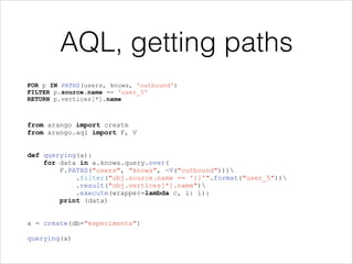 AQL, getting paths
FOR p IN PATHS(users, knows, 'outbound')
FILTER p.source.name == 'user_5'
RETURN p.vertices[*].name

from arango import create
from arango.aql import F, V

!
!

def querying(a):
for data in a.knows.query.over(
F.PATHS("users", "knows", ~V("outbound")))
.filter("obj.source.name == '{}'".format("user_5"))
.result("obj.vertices[*].name")
.execute(wrapper=lambda c, i: i):
print (data)

!
!

a = create(db="experiments")

!

querying(a)

 