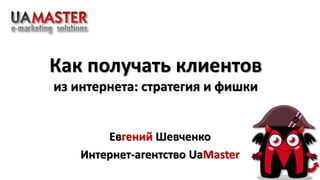 Как получать клиентов 
из интернета: стратегия и фишки 
Евгений Шевченко 
Интернет-агентство UaMaster 
 