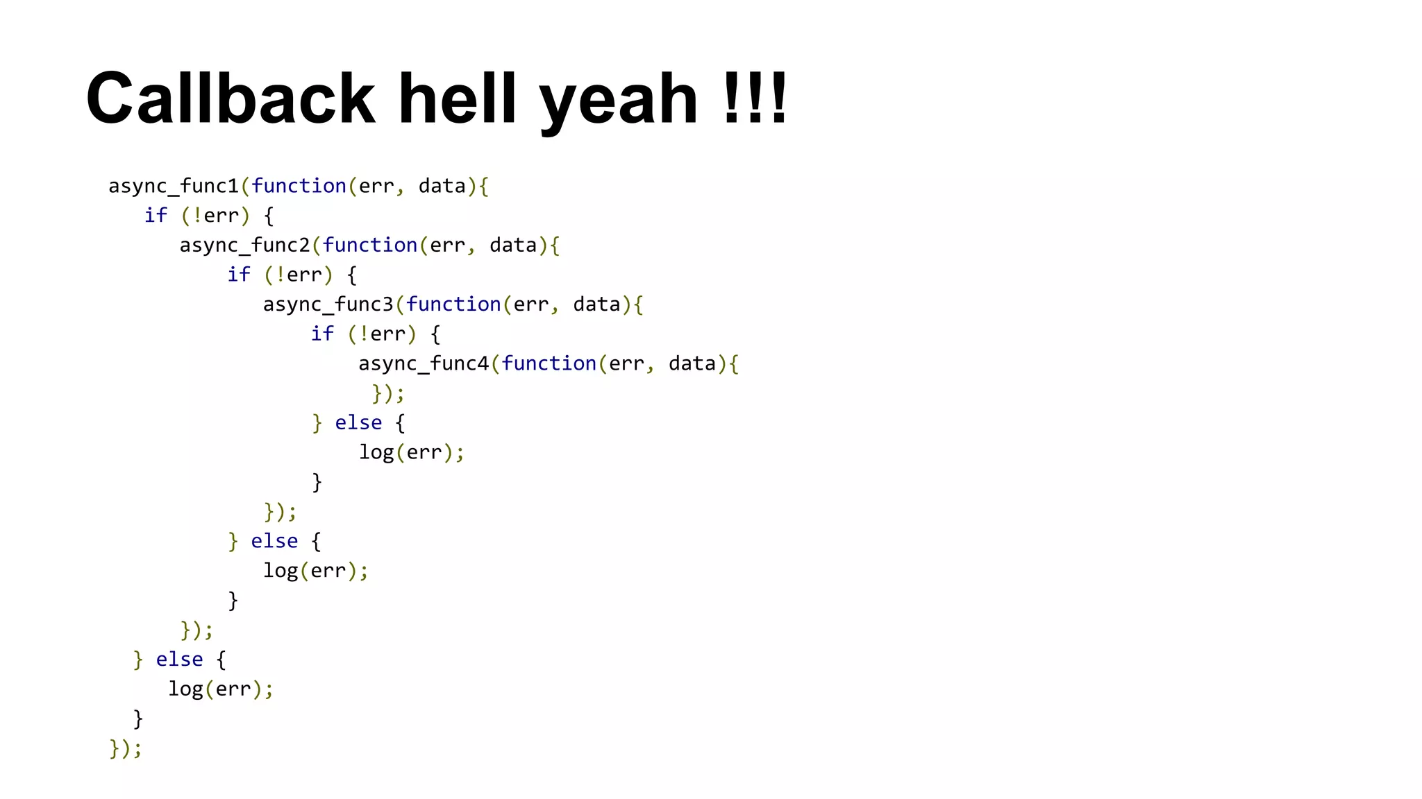Callback hell yeah !!!
async_func1(function(err, data){
if (!err) {
async_func2(function(err, data){
if (!err) {
async_func3(function(err, data){
if (!err) {
async_func4(function(err, data){
});
} else {
log(err);
}
});
} else {
log(err);
}
});
} else {
log(err);
}
});
 
