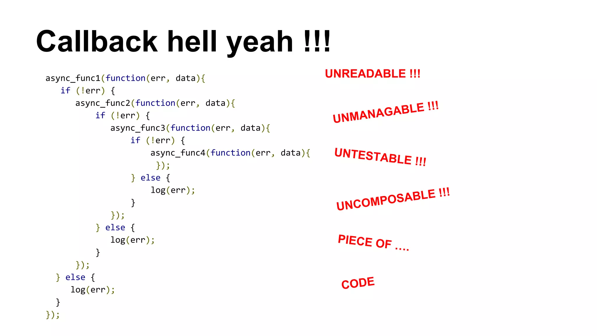 Callback hell yeah !!!
async_func1(function(err, data){
if (!err) {
async_func2(function(err, data){
if (!err) {
async_func3(function(err, data){
if (!err) {
async_func4(function(err, data){
});
} else {
log(err);
}
});
} else {
log(err);
}
});
} else {
log(err);
}
});
UNREADABLE !!!
UNMANAGABLE !!!
UNTESTABLE !!!
UNCOMPOSABLE !!!
PIECE OF ….
CODE
 