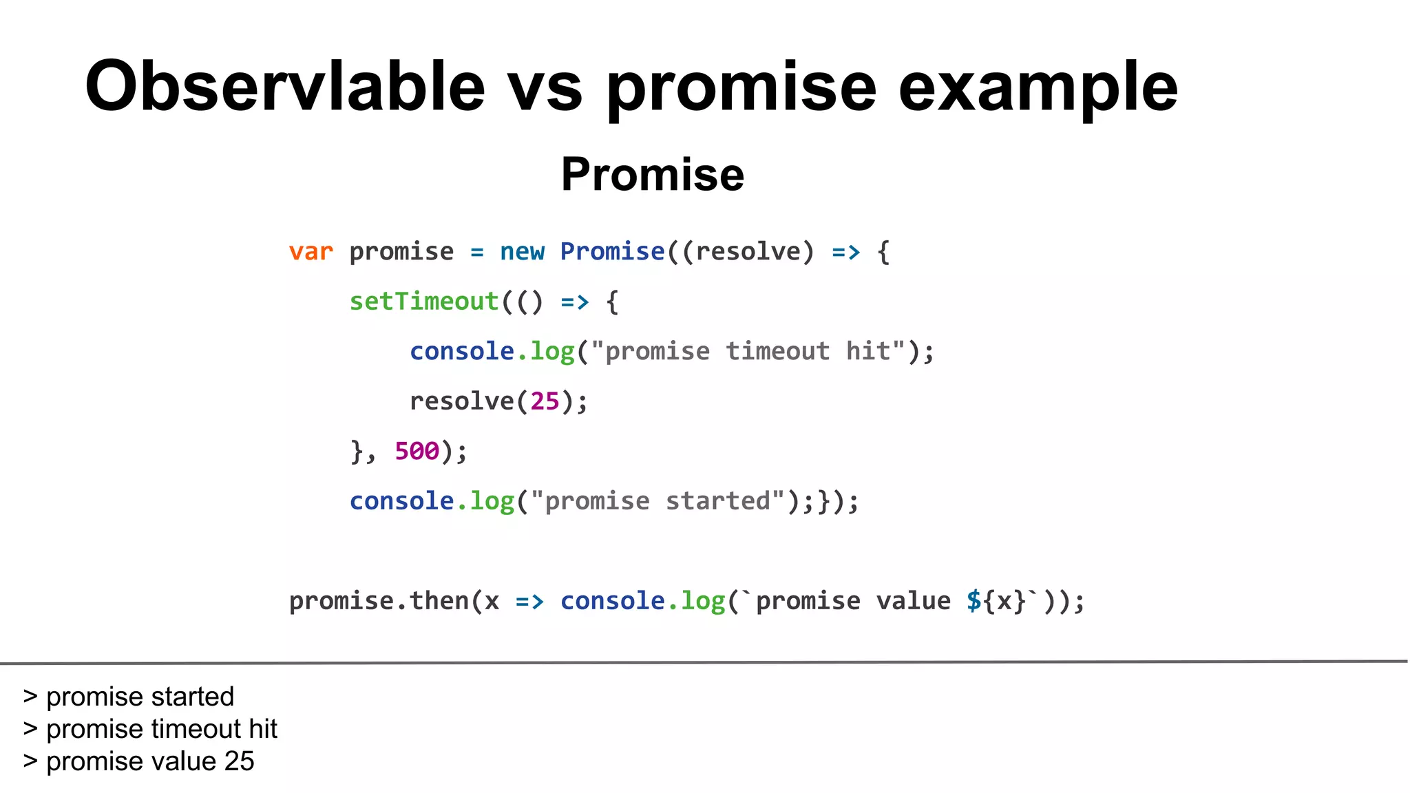 Observlable vs promise example
var promise = new Promise((resolve) => {
setTimeout(() => {
console.log("promise timeout hit");
resolve(25);
}, 500);
console.log("promise started");});
promise.then(x => console.log(`promise value ${x}`));
Promise
> promise started
> promise timeout hit
> promise value 25
 