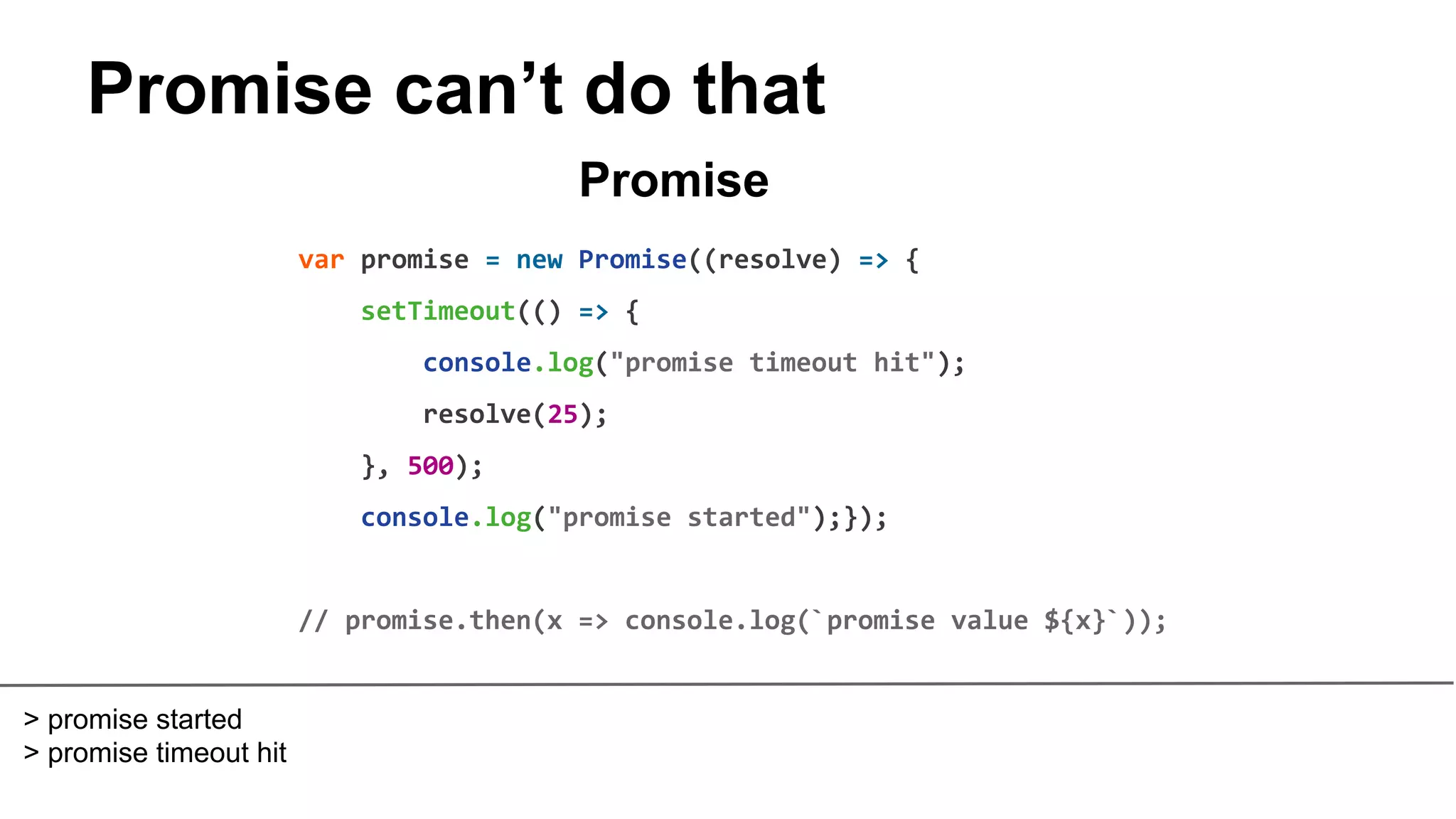 Promise can’t do that
var promise = new Promise((resolve) => {
setTimeout(() => {
console.log("promise timeout hit");
resolve(25);
}, 500);
console.log("promise started");});
// promise.then(x => console.log(`promise value ${x}`));
Promise
> promise started
> promise timeout hit
 