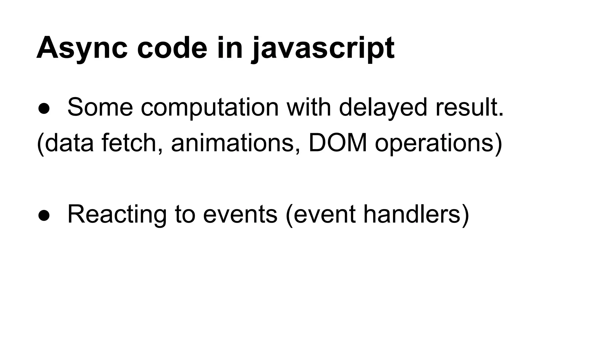 Async code in javascript
● Some computation with delayed result.
(data fetch, animations, DOM operations)
● Reacting to events (event handlers)
 