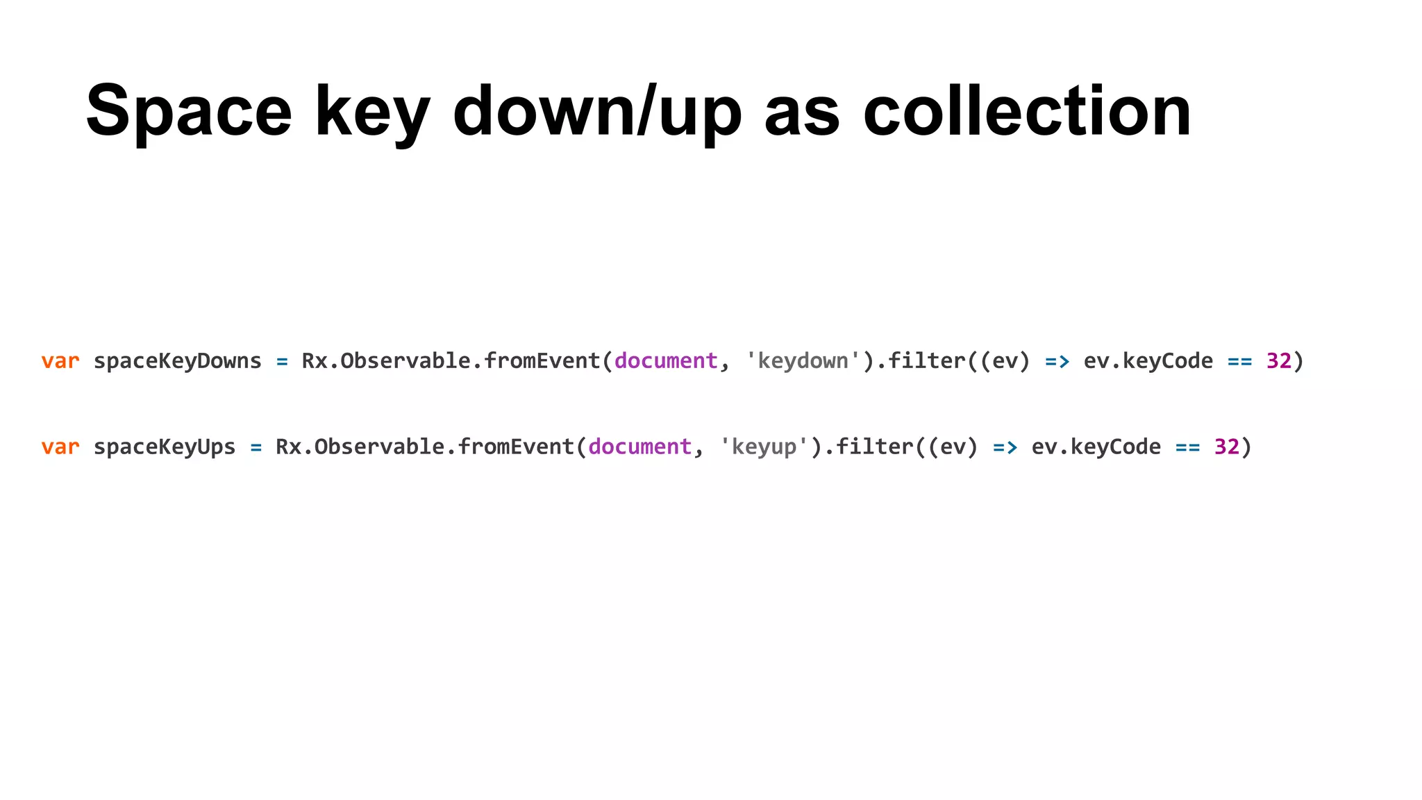 Space key down/up as collection
var spaceKeyDowns = Rx.Observable.fromEvent(document, 'keydown').filter((ev) => ev.keyCode == 32)
var spaceKeyUps = Rx.Observable.fromEvent(document, 'keyup').filter((ev) => ev.keyCode == 32)
 