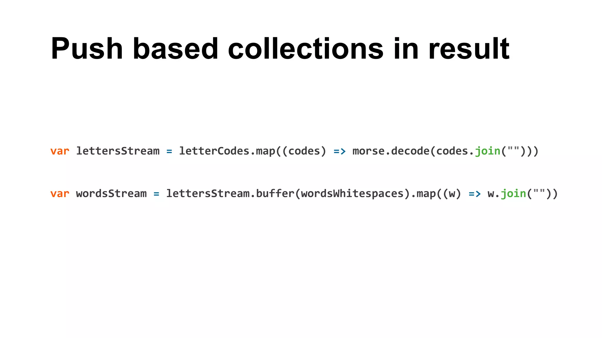 Push based collections in result
var lettersStream = letterCodes.map((codes) => morse.decode(codes.join("")))
var wordsStream = lettersStream.buffer(wordsWhitespaces).map((w) => w.join(""))
 