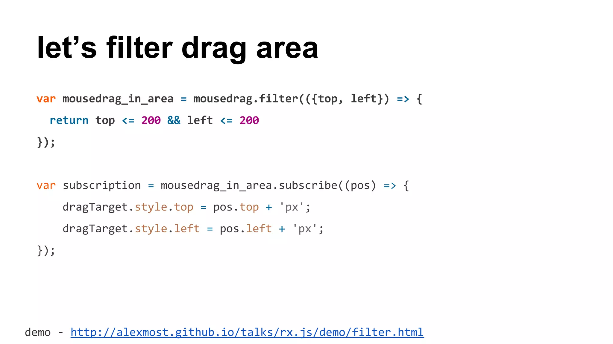 var mousedrag_in_area = mousedrag.filter(({top, left}) => {
return top <= 200 && left <= 200
});
var subscription = mousedrag_in_area.subscribe((pos) => {
dragTarget.style.top = pos.top + 'px';
dragTarget.style.left = pos.left + 'px';
});
let’s filter drag area
demo - http://alexmost.github.io/talks/rx.js/demo/filter.html
 