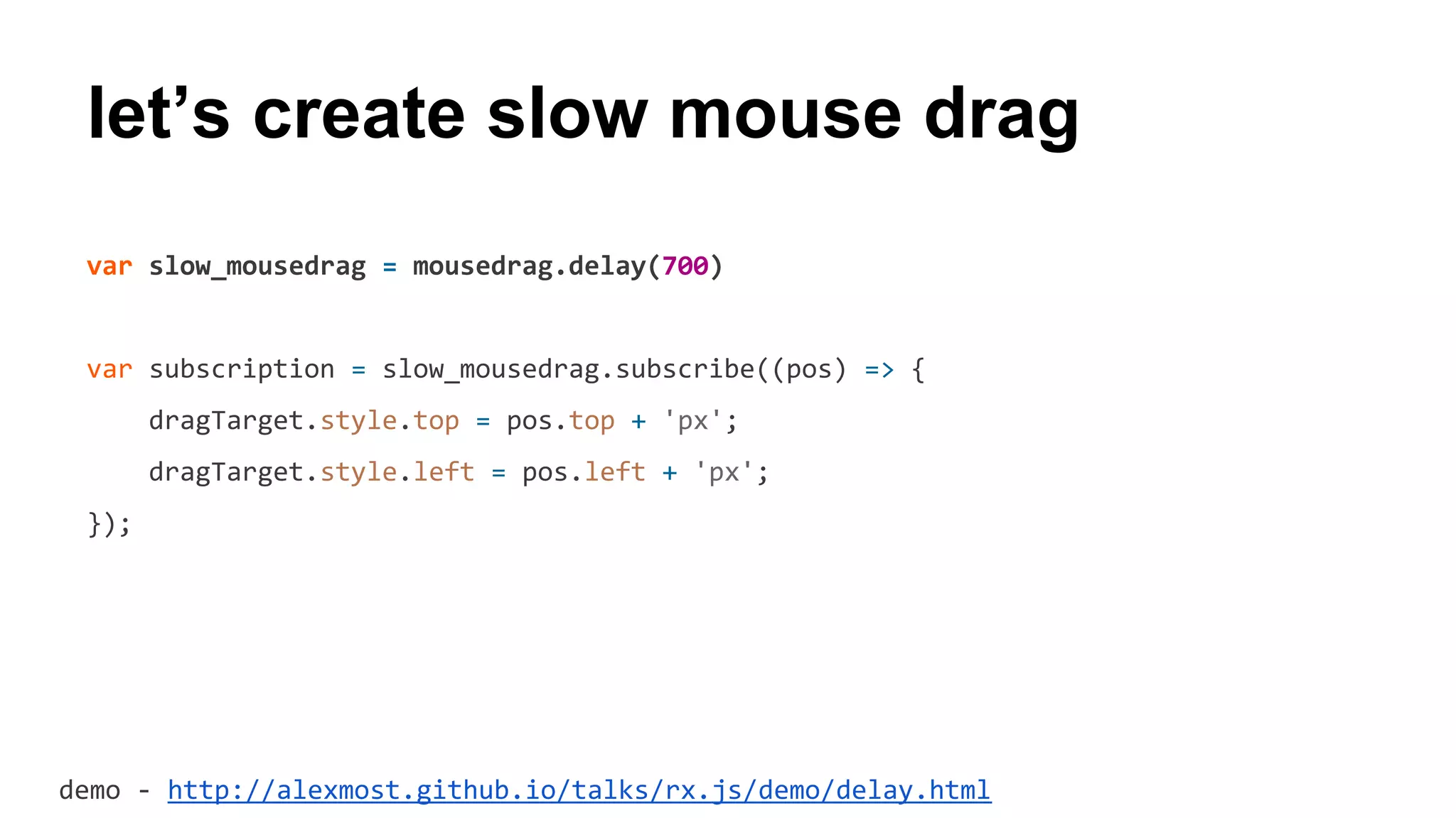 let’s create slow mouse drag
var slow_mousedrag = mousedrag.delay(700)
var subscription = slow_mousedrag.subscribe((pos) => {
dragTarget.style.top = pos.top + 'px';
dragTarget.style.left = pos.left + 'px';
});
demo - http://alexmost.github.io/talks/rx.js/demo/delay.html
 