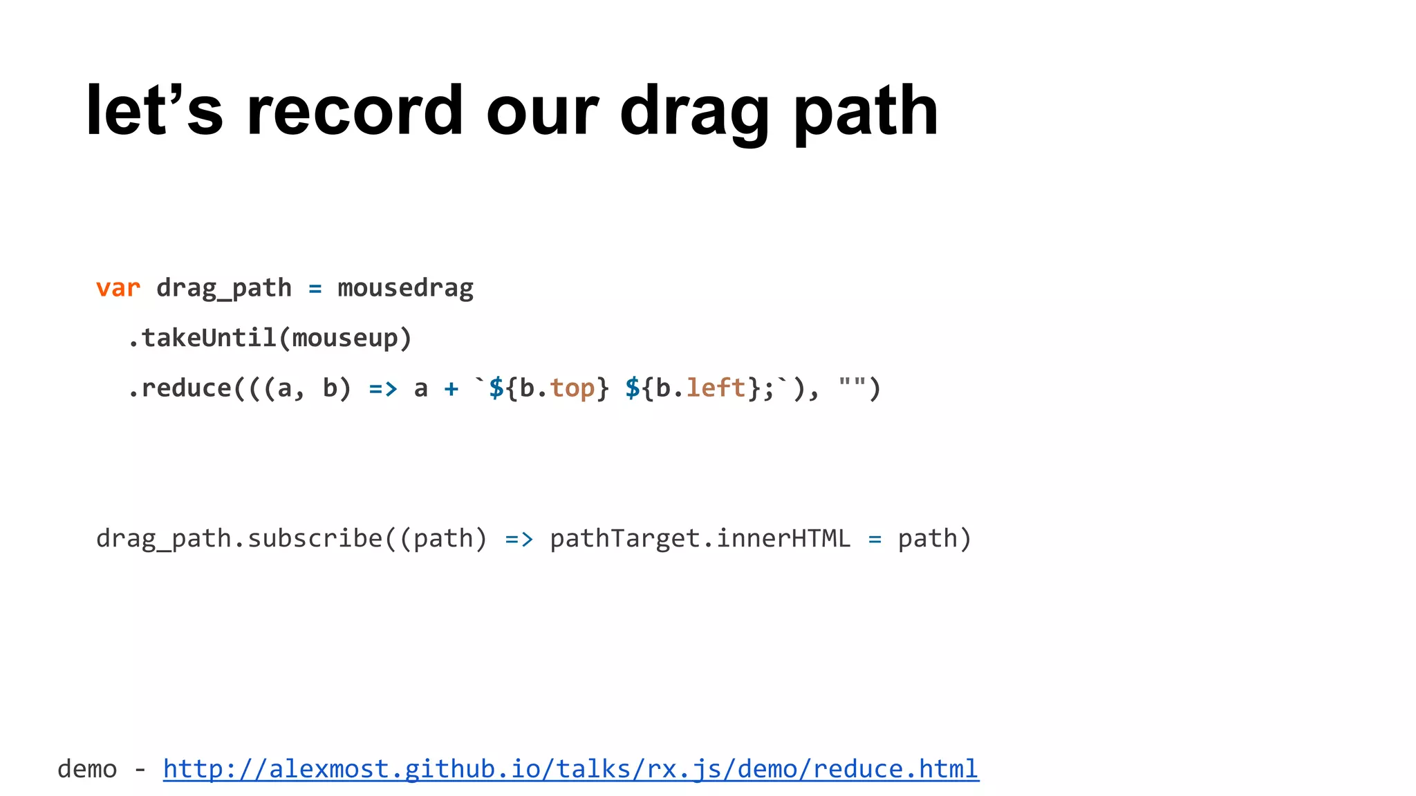 let’s record our drag path
var drag_path = mousedrag
.takeUntil(mouseup)
.reduce(((a, b) => a + `${b.top} ${b.left};`), "")
drag_path.subscribe((path) => pathTarget.innerHTML = path)
demo - http://alexmost.github.io/talks/rx.js/demo/reduce.html
 