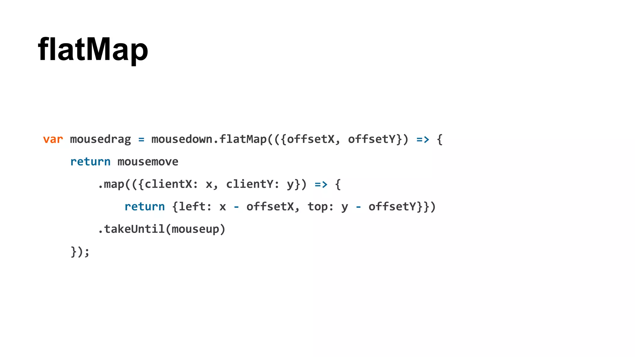 flatMap
var mousedrag = mousedown.flatMap(({offsetX, offsetY}) => {
return mousemove
.map(({clientX: x, clientY: y}) => {
return {left: x - offsetX, top: y - offsetY}})
.takeUntil(mouseup)
});
 