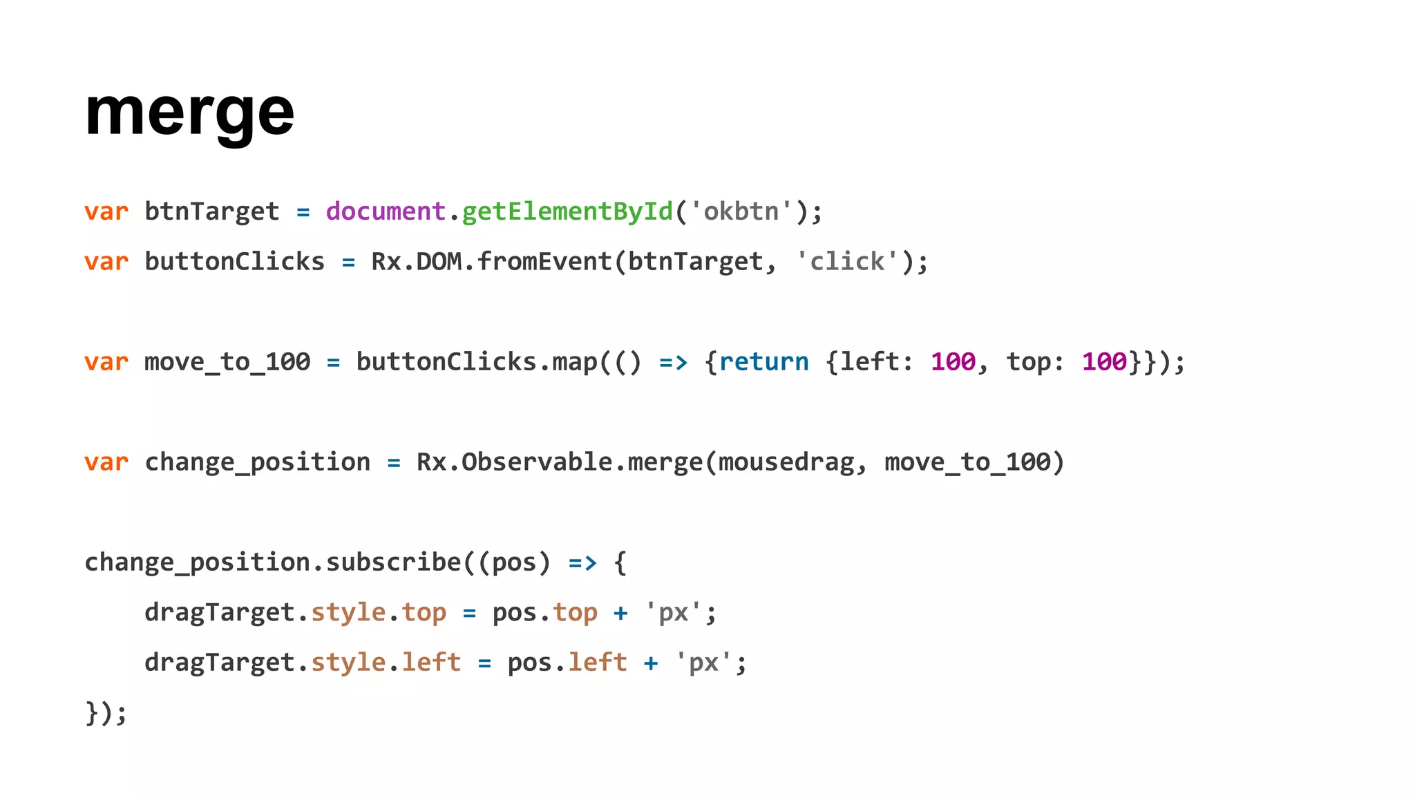 merge
var btnTarget = document.getElementById('okbtn');
var buttonClicks = Rx.DOM.fromEvent(btnTarget, 'click');
var move_to_100 = buttonClicks.map(() => {return {left: 100, top: 100}});
var change_position = Rx.Observable.merge(mousedrag, move_to_100)
change_position.subscribe((pos) => {
dragTarget.style.top = pos.top + 'px';
dragTarget.style.left = pos.left + 'px';
});
 