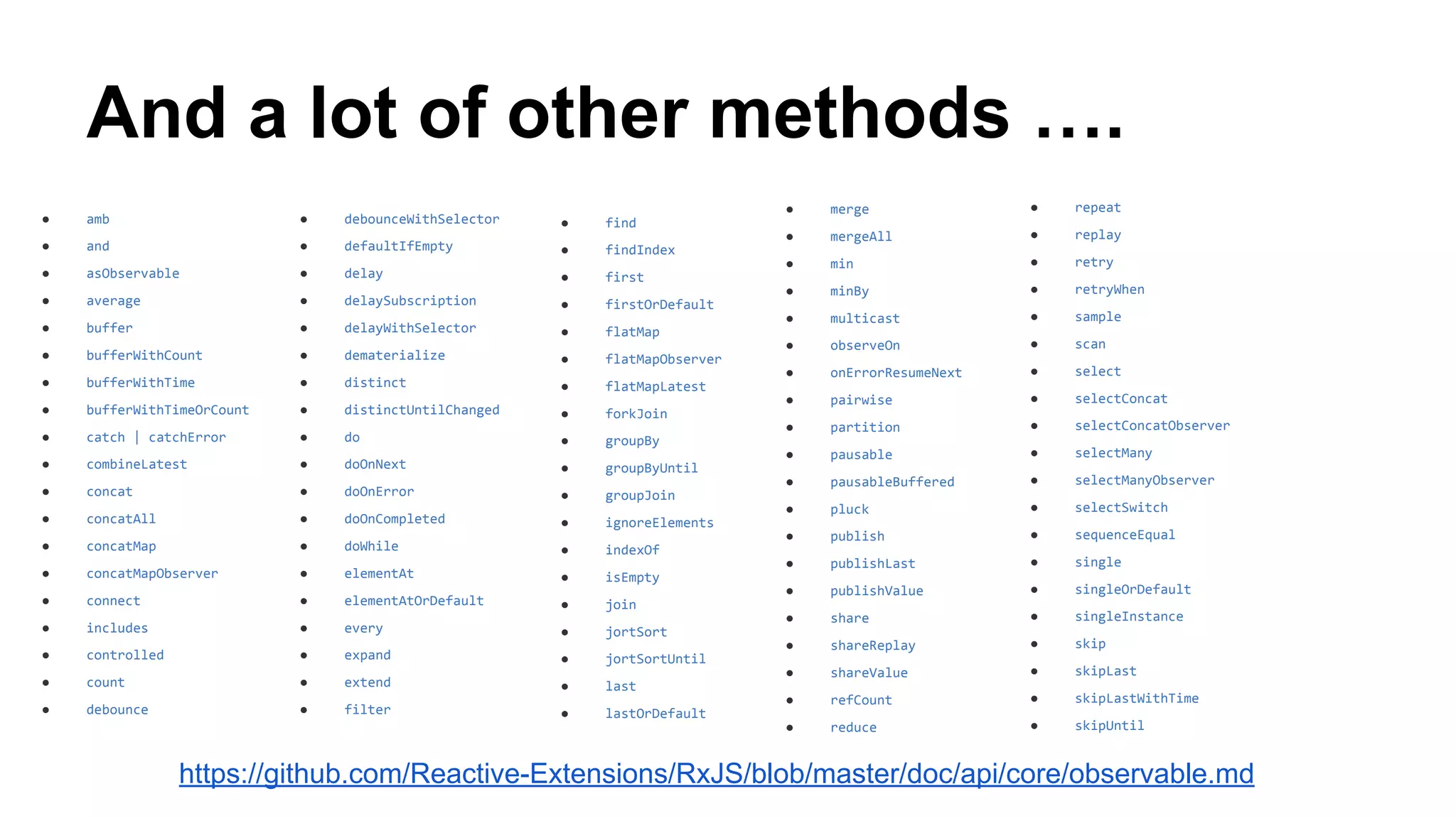 And a lot of other methods ….
● amb
● and
● asObservable
● average
● buffer
● bufferWithCount
● bufferWithTime
● bufferWithTimeOrCount
● catch | catchError
● combineLatest
● concat
● concatAll
● concatMap
● concatMapObserver
● connect
● includes
● controlled
● count
● debounce
● debounceWithSelector
● defaultIfEmpty
● delay
● delaySubscription
● delayWithSelector
● dematerialize
● distinct
● distinctUntilChanged
● do
● doOnNext
● doOnError
● doOnCompleted
● doWhile
● elementAt
● elementAtOrDefault
● every
● expand
● extend
● filter
● find
● findIndex
● first
● firstOrDefault
● flatMap
● flatMapObserver
● flatMapLatest
● forkJoin
● groupBy
● groupByUntil
● groupJoin
● ignoreElements
● indexOf
● isEmpty
● join
● jortSort
● jortSortUntil
● last
● lastOrDefault
● merge
● mergeAll
● min
● minBy
● multicast
● observeOn
● onErrorResumeNext
● pairwise
● partition
● pausable
● pausableBuffered
● pluck
● publish
● publishLast
● publishValue
● share
● shareReplay
● shareValue
● refCount
● reduce
● repeat
● replay
● retry
● retryWhen
● sample
● scan
● select
● selectConcat
● selectConcatObserver
● selectMany
● selectManyObserver
● selectSwitch
● sequenceEqual
● single
● singleOrDefault
● singleInstance
● skip
● skipLast
● skipLastWithTime
● skipUntil
https://github.com/Reactive-Extensions/RxJS/blob/master/doc/api/core/observable.md
 