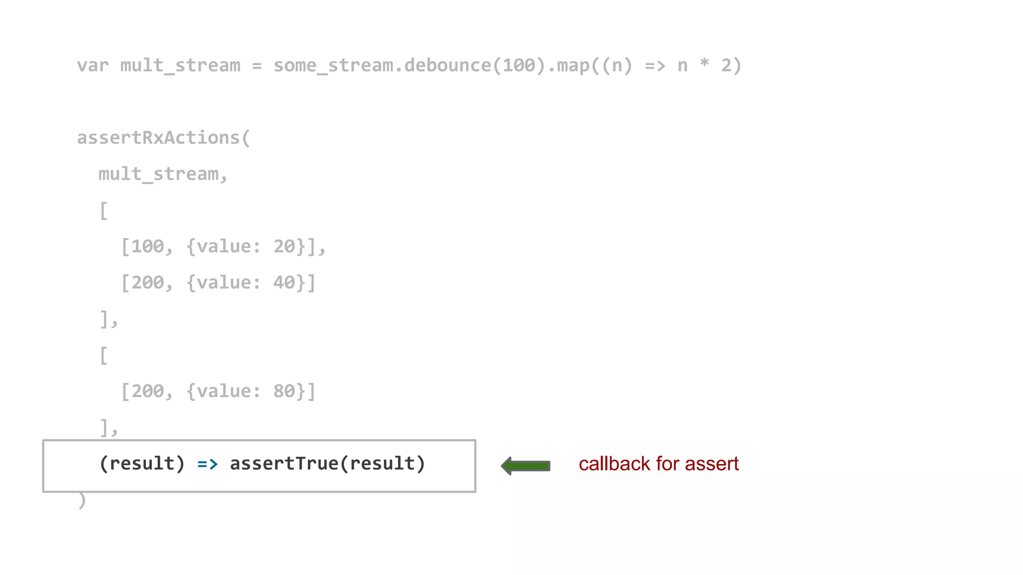 var mult_stream = some_stream.debounce(100).map((n) => n * 2)
assertRxActions(
mult_stream,
[
[100, {value: 20}],
[200, {value: 40}]
],
[
[200, {value: 80}]
],
(result) => assertTrue(result)
)
callback for assert
 