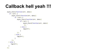 Callback hell yeah !!!
async_func1(function(err, data){
if (!err) {
async_func2(function(err, data){
if (!err) {
async_func3(function(err, data){
if (!err) {
async_func4(function(err, data){
});
} else {
log(err);
}
});
} else {
log(err);
}
});
} else {
log(err);
}
});
 