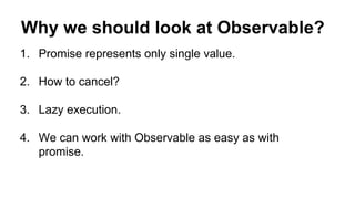 Why we should look at Observable?
1. Promise represents only single value.
2. How to cancel?
3. Lazy execution.
4. We can work with Observable as easy as with
promise.
 