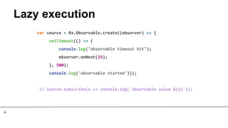 Lazy execution
var source = Rx.Observable.create((observer) => {
setTimeout(() => {
console.log("observable timeout hit");
observer.onNext(25);
}, 500);
console.log('observable started')});
// source.subscribe(x => console.log(`observable value ${x}`));
>
 