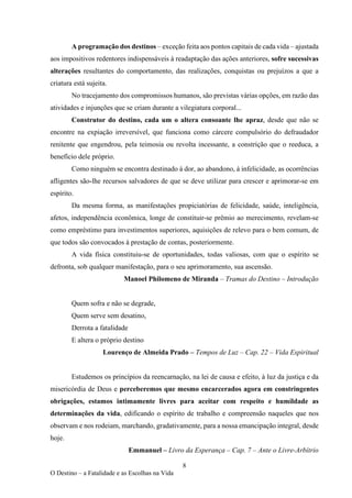 8
O Destino – a Fatalidade e as Escolhas na Vida
A programação dos destinos – exceção feita aos pontos capitais de cada vida – ajustada
aos impositivos redentores indispensáveis à readaptação das ações anteriores, sofre sucessivas
alterações resultantes do comportamento, das realizações, conquistas ou prejuízos a que a
criatura está sujeita.
No tracejamento dos compromissos humanos, são previstas várias opções, em razão das
atividades e injunções que se criam durante a vilegiatura corporal...
Construtor do destino, cada um o altera consoante lhe apraz, desde que não se
encontre na expiação irreversível, que funciona como cárcere compulsório do defraudador
renitente que engendrou, pela teimosia ou revolta incessante, a constrição que o reeduca, a
benefício dele próprio.
Como ninguém se encontra destinado à dor, ao abandono, à infelicidade, as ocorrências
afligentes são-lhe recursos salvadores de que se deve utilizar para crescer e aprimorar-se em
espírito.
Da mesma forma, as manifestações propiciatórias de felicidade, saúde, inteligência,
afetos, independência econômica, longe de constituir-se prêmio ao merecimento, revelam-se
como empréstimo para investimentos superiores, aquisições de relevo para o bem comum, de
que todos são convocados à prestação de contas, posteriormente.
A vida física constituiu-se de oportunidades, todas valiosas, com que o espírito se
defronta, sob qualquer manifestação, para o seu aprimoramento, sua ascensão.
Manoel Philomeno de Miranda – Tramas do Destino – Introdução
Quem sofra e não se degrade,
Quem serve sem desatino,
Derrota a fatalidade
E altera o próprio destino
Lourenço de Almeida Prado – Tempos de Luz – Cap. 22 – Vida Espiritual
Estudemos os princípios da reencarnação, na lei de causa e efeito, à luz da justiça e da
misericórdia de Deus e perceberemos que mesmo encarcerados agora em constringentes
obrigações, estamos intimamente livres para aceitar com respeito e humildade as
determinações da vida, edificando o espírito de trabalho e compreensão naqueles que nos
observam e nos rodeiam, marchando, gradativamente, para a nossa emancipação integral, desde
hoje.
Emmanuel – Livro da Esperança – Cap. 7 – Ante o Livre-Arbítrio
 